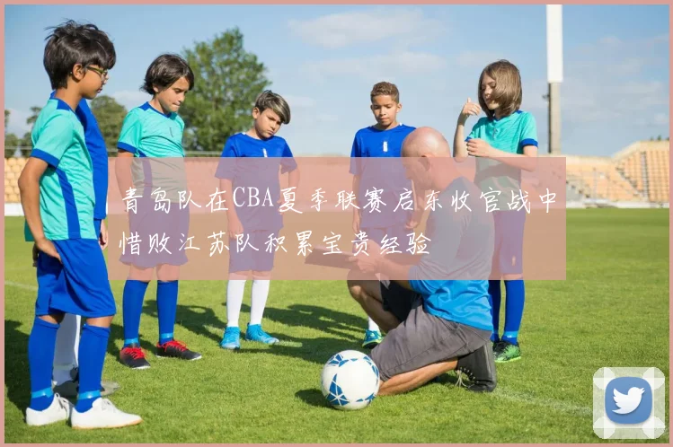 青岛队在CBA夏季联赛启东收官战中惜败江苏队积累宝贵经验