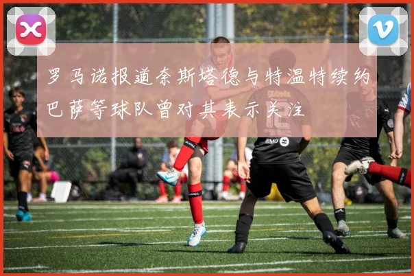 罗马诺报道奈斯塔德与特温特续约巴萨等球队曾对其表示关注
