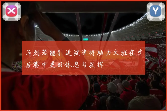 马刺若能引进波津将助力文班在季后赛中更好休息与发挥